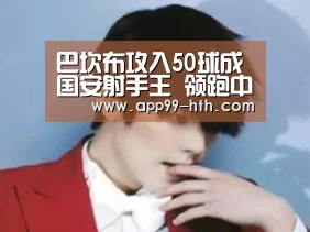 
巴坎布攻入50球成国安射手王 领跑中超赛季射手榜【hth】(图1)