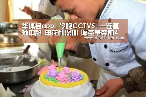 华体会app|
今晚CCTV5+一连直播中超 申花和深圳 隔空争夺前4(图1)